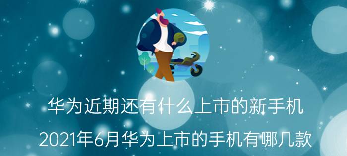 华为近期还有什么上市的新手机 2021年6月华为上市的手机有哪几款？